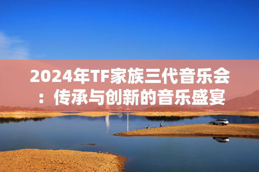 2024年TF家族三代音乐会：传承与创新的音乐盛宴
