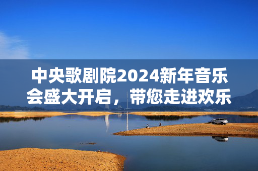 中央歌剧院2024新年音乐会盛大开启，带您走进欢乐的音乐世界-第1张图片-票100