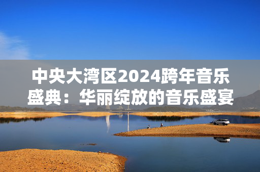 中央大湾区2024跨年音乐盛典：华丽绽放的音乐盛宴-第1张图片-票100