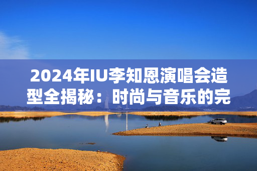 2024年IU李知恩演唱会造型全揭秘：时尚与音乐的完美结合