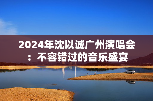 2024年沈以诚广州演唱会：不容错过的音乐盛宴