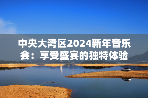 中央大湾区2024新年音乐会：享受盛宴的独特体验-第1张图片-票100