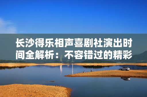 长沙得乐相声喜剧社演出时间全解析：不容错过的精彩时刻