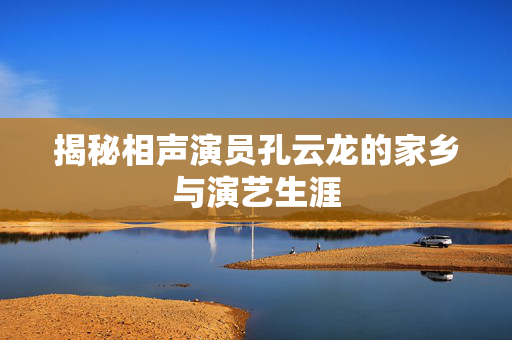 揭秘相声演员孔云龙的家乡与演艺生涯