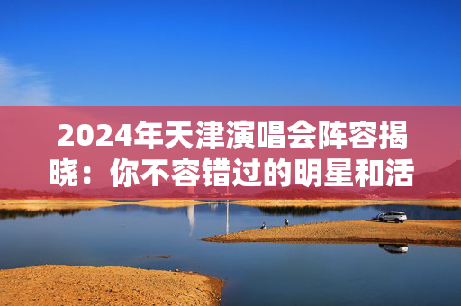 2024年天津演唱会阵容揭晓：你不容错过的明星和活动