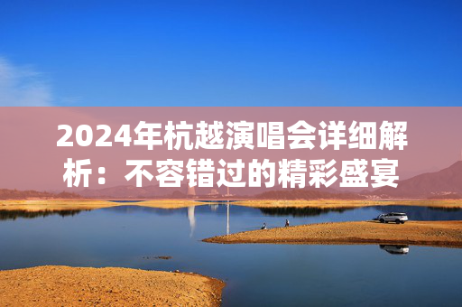 2024年杭越演唱会详细解析：不容错过的精彩盛宴