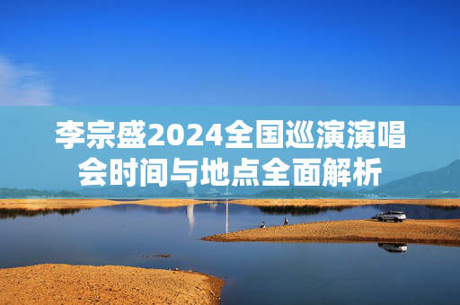 李宗盛2024全国巡演演唱会时间与地点全面解析