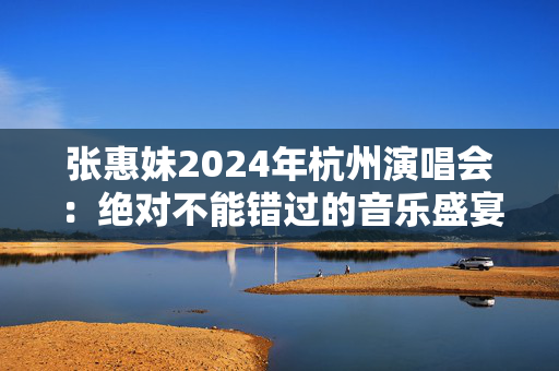 张惠妹2024年杭州演唱会：绝对不能错过的音乐盛宴