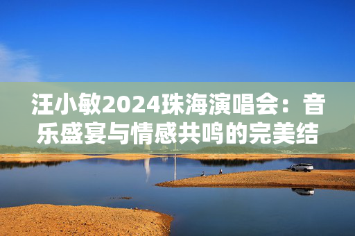 汪小敏2024珠海演唱会：音乐盛宴与情感共鸣的完美结合