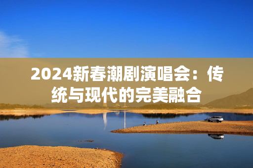 2024新春潮剧演唱会：传统与现代的完美融合-第1张图片-票100
