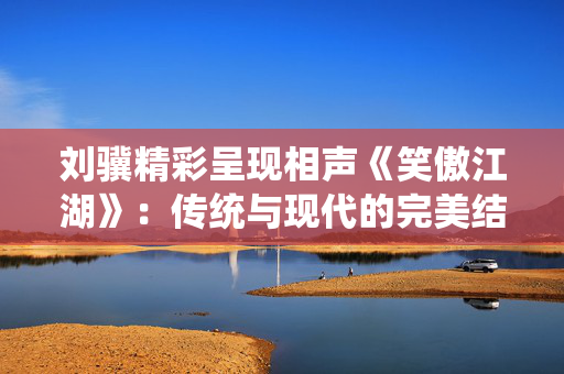 刘骥精彩呈现相声《笑傲江湖》：传统与现代的完美结合