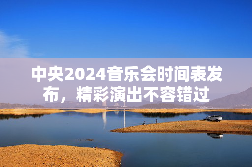 中央2024音乐会时间表发布，精彩演出不容错过-第1张图片-票100