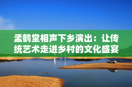 孟鹤堂相声下乡演出：让传统艺术走进乡村的文化盛宴