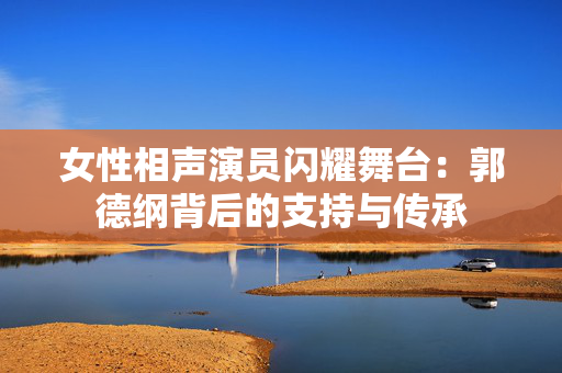 女性相声演员闪耀舞台：郭德纲背后的支持与传承