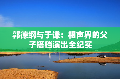 郭德纲与于谦：相声界的父子搭档演出全纪实