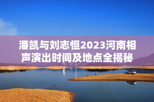 潘凯与刘志恒2023河南相声演出时间及地点全揭秘