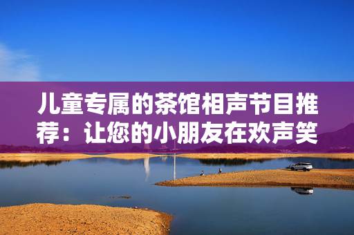儿童专属的茶馆相声节目推荐：让您的小朋友在欢声笑语中成长