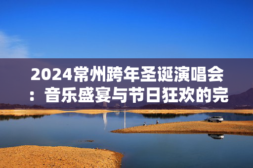 2024常州跨年圣诞演唱会：音乐盛宴与节日狂欢的完美结合-第1张图片-票100
