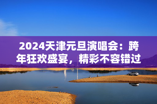 2024天津元旦演唱会：跨年狂欢盛宴，精彩不容错过-第1张图片-票100