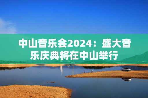 中山音乐会2024：盛大音乐庆典将在中山举行-第1张图片-票100