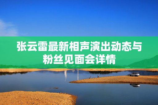张云雷最新相声演出动态与粉丝见面会详情