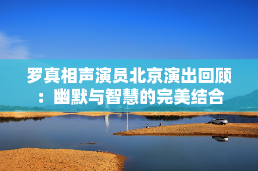 罗真相声演员北京演出回顾：幽默与智慧的完美结合