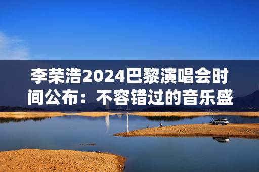 李荣浩2024巴黎演唱会时间公布：不容错过的音乐盛宴