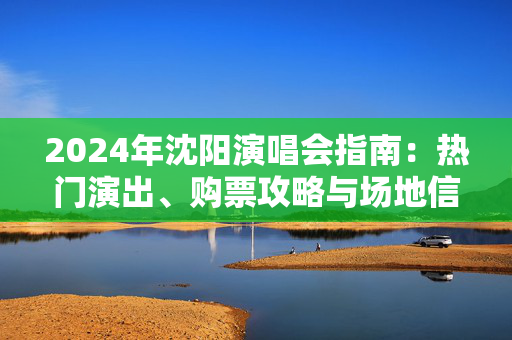 2024年沈阳演唱会指南：热门演出、购票攻略与场地信息