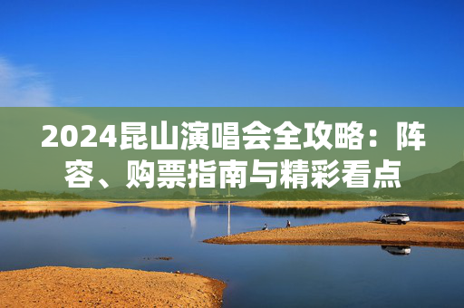 2024昆山演唱会全攻略：阵容、购票指南与精彩看点