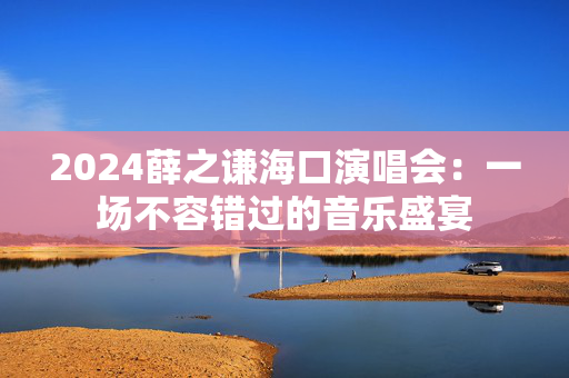 2024薛之谦海口演唱会：一场不容错过的音乐盛宴