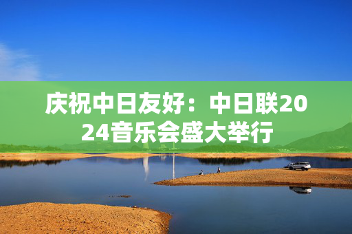 庆祝中日友好：中日联2024音乐会盛大举行-第1张图片-票100