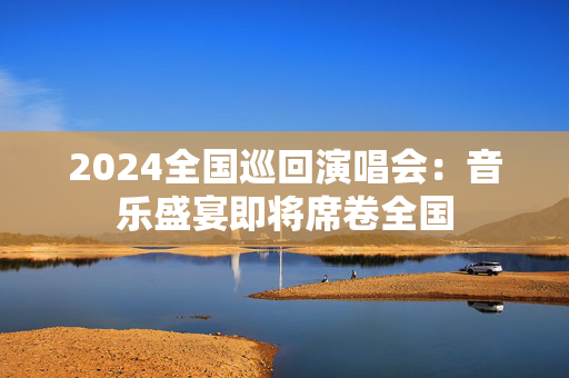 2024全国巡回演唱会：音乐盛宴即将席卷全国