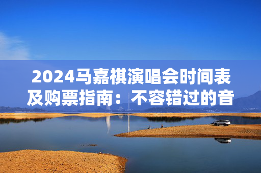 2024马嘉祺演唱会时间表及购票指南：不容错过的音乐盛宴
