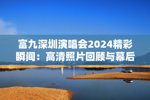 富九深圳演唱会2024精彩瞬间：高清照片回顾与幕后故事
