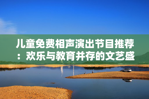 儿童免费相声演出节目推荐：欢乐与教育并存的文艺盛宴-第1张图片-票100