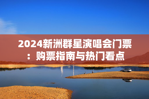 2024新洲群星演唱会门票：购票指南与热门看点
