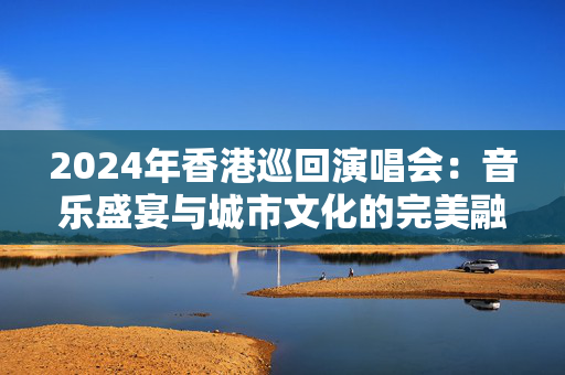 2024年香港巡回演唱会：音乐盛宴与城市文化的完美融合