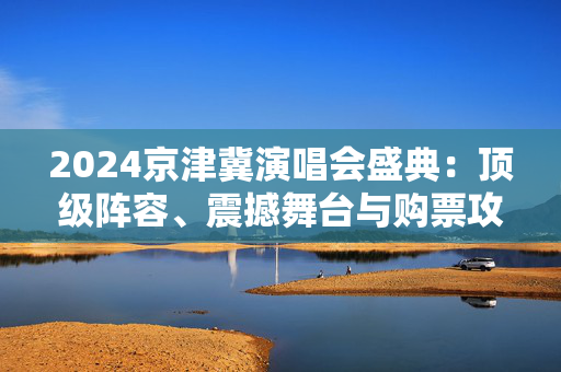 2024京津冀演唱会盛典：顶级阵容、震撼舞台与购票攻略