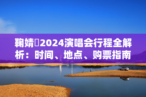 鞠婧祎2024演唱会行程全解析：时间、地点、购票指南一网打尽