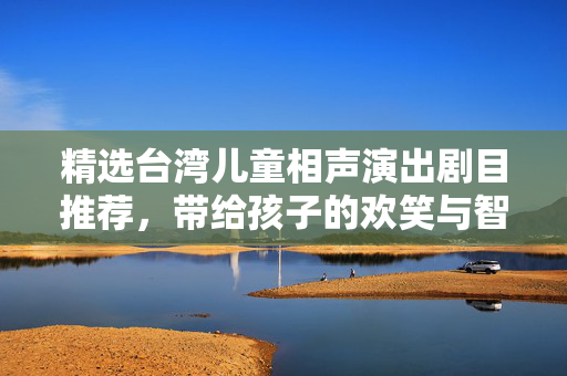 精选台湾儿童相声演出剧目推荐，带给孩子的欢笑与智慧