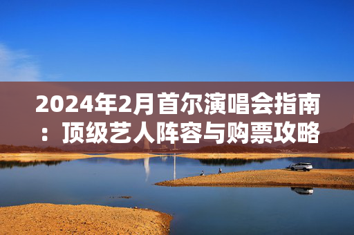 2024年2月首尔演唱会指南：顶级艺人阵容与购票攻略-第1张图片-票100