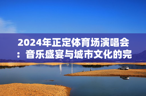 2024年正定体育场演唱会：音乐盛宴与城市文化的完美融合-第1张图片-票100