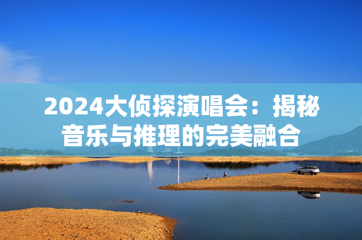 2024大侦探演唱会：揭秘音乐与推理的完美融合-第1张图片-票100