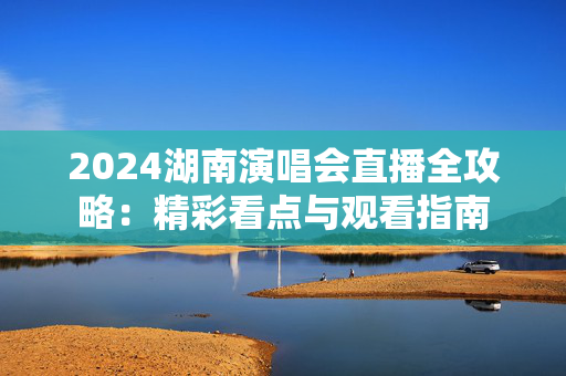 2024湖南演唱会直播全攻略：精彩看点与观看指南-第1张图片-票100