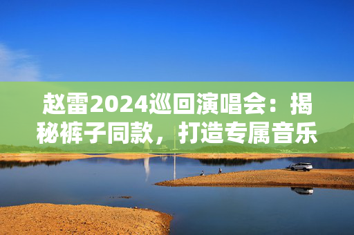 赵雷2024巡回演唱会：揭秘裤子同款，打造专属音乐人风格-第1张图片-票100