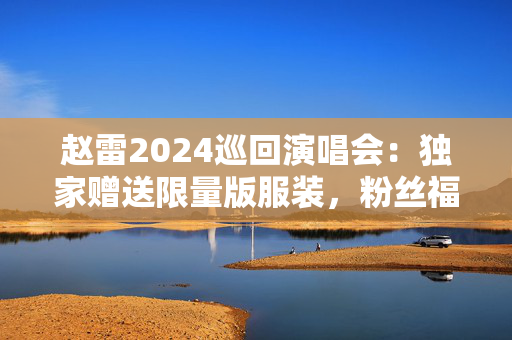 赵雷2024巡回演唱会：独家赠送限量版服装，粉丝福利大揭秘-第1张图片-票100