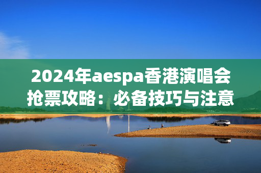 2024年aespa香港演唱会抢票攻略：必备技巧与注意事项