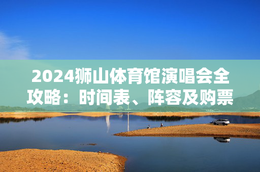 2024狮山体育馆演唱会全攻略：时间表、阵容及购票信息