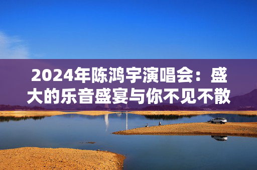2024年陈鸿宇演唱会：盛大的乐音盛宴与你不见不散