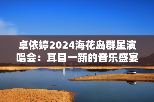 卓依婷2024海花岛群星演唱会：耳目一新的音乐盛宴-第1张图片-票100